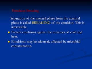 Separation of the internal phase from the external
phase is called BREAKING of the emulsion. This is
irreversible.
 Protect emulsions against the extremes of cold and
heat.
 Emulsions may be adversely affected by microbial
contamination.
Emulsion Breaking
 