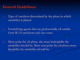 General Guidelines:
1. Type of emulsion determined by the phase in which
emulsifier is placed.
2. Emulsifying agents that are preferentially oil soluble
form W/O emulsions and vice versa.
3. More polar the oil phase, the more hydrophilic the
emulsifier should be. More non-polar the oil phase more
lipophilic the emulsifier should be.
 