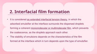 • It is considered as extended interfacial tension theory, in which the
adsorbed emulsifier at the interface surrounds the dispersed droplets
forming a coherent monomolecular or multimolecular film, which prevents
the coalescence, as the droplets approach each other.
• The stability of emulsions depends on the characteristics of the film
formed at the interface which in turn depends upon the type of emulsifier.
2. Interfacial film formation
 