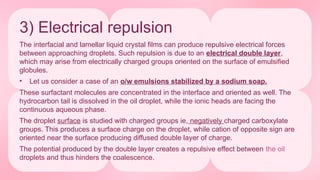 3) Electrical repulsion
The interfacial and lamellar liquid crystal films can produce repulsive electrical forces
between approaching droplets. Such repulsion is due to an electrical double layer,
which may arise from electrically charged groups oriented on the surface of emulsified
globules.
• Let us consider a case of an o/w emulsions stabilized by a sodium soap.
These surfactant molecules are concentrated in the interface and oriented as well. The
hydrocarbon tail is dissolved in the oil droplet, while the ionic heads are facing the
continuous aqueous phase.
The droplet surface is studied with charged groups ie, negatively charged carboxylate
groups. This produces a surface charge on the droplet, while cation of opposite sign are
oriented near the surface producing diffused double layer of charge.
The potential produced by the double layer creates a repulsive effect between the oil
droplets and thus hinders the coalescence.
 