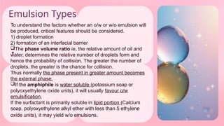 Emulsion Types
•
To understand the factors whether an o/w or w/o emulsion will
be produced, critical features should be considered.
1) droplet formation
2) formation of an interfacial barrier
The phase volume ratio ie, the relative amount of oil and
water, determines the relative number of droplets form and
hence the probability of collision. The greater the number of
droplets, the greater is the chance for collision.
Thus normally the phase present in greater amount becomes
the external phase.
If the amphiphile is water soluble (potassium soap or
polyoxyethylene oxide units), it will usually favour o/w
emulsification.
If the surfactant is primarily soluble in lipid portion (Calcium
soap, polyoxyethylene alkyl ether with less than 5 ethylene
oxide units), it may yield w/o emulsions.
 