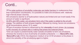 Conti..
The polar portions of emulsifier molecules are better barriers to coalescence than
their hydrocarbon counterparts. It is possible to make o/w emulsions with relatively
high internal phase volumes.
W/o emulsions (barrier is of hydrocarbon nature) are limited and can invert easily if the
amount of water is significant.
At 20% and 30% water, w/o emulsion form only if the water is added to the oil with
mixing. The addition of both phases together, followed by mixing, favors o/w emulsions
at all concentrations above 10 % water.
Type of emulsion formed is influenced by the viscosity of each phase. An increase
in the viscosity of a phase aids in making that phase the external phase.
•One can expect a predominantly water soluble emulsifier to form o/w emulsions,
whereas the reverse is true of primarily oil soluble surfactants --------Bancroft’s rule.
•Bancroft’s rule (1912): the dispersion medium of an O+W emulsion is the phase in
which the solubility of the emulsifying agent is higher.
 