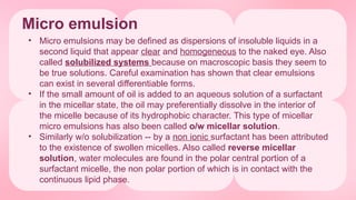 Micro emulsion
• Micro emulsions may be defined as dispersions of insoluble liquids in a
second liquid that appear clear and homogeneous to the naked eye. Also
called solubilized systems because on macroscopic basis they seem to
be true solutions. Careful examination has shown that clear emulsions
can exist in several differentiable forms.
• If the small amount of oil is added to an aqueous solution of a surfactant
in the micellar state, the oil may preferentially dissolve in the interior of
the micelle because of its hydrophobic character. This type of micellar
micro emulsions has also been called o/w micellar solution.
• Similarly w/o solubilization -- by a non ionic surfactant has been attributed
to the existence of swollen micelles. Also called reverse micellar
solution, water molecules are found in the polar central portion of a
surfactant micelle, the non polar portion of which is in contact with the
continuous lipid phase.
 