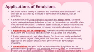 Applications of Emulsions
• Emulsions have a variety of cosmetic and pharmaceutical applications. The
latter can be classified by the route of administration ie, topical, oral, or
parenteral.
• 1. Emulsions have wide patient acceptance in oral dosage forms. Medicinal
agents having objectionable taste or texture can be made more palatable when
formulated into emulsions. Mineral oil based laxatives, oil soluble vitamins and
high fat nutritive preparations are commonly administered as o/w emulsions.
• 2. High efficacy (BA or absorption):- normally absorbable macromolecules
eg, heparin and insulin are absorbed when incorporated into emulsions.
• 3. Patient acceptance in topical emulsions. Emulsions are easily washed off
and have certain degree of elegance. The formulator can control the viscosity,
appearance, and degree of greasiness of cosmetics or dermatologic
emulsions.
• 4. o/w emulsions are most useful as water washable drug bases and for
general cosmetic purposes. w/o emulsions are widely used for the treatment of
dry skin and emollient applications. Penetration is desirable and refers to the
 