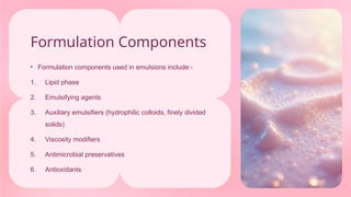 Formulation Components
• Formulation components used in emulsions include:-
1. Lipid phase
2. Emulsifying agents
3. Auxiliary emulsifiers (hydrophilic colloids, finely divided
solids)
4. Viscosity modifiers
5. Antimicrobial preservatives
6. Antioxidants
 