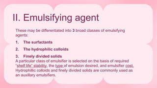 II. Emulsifying agent
These may be differentiated into 3 broad classes of emulsifying
agents:
1. The surfactants
2. The hydrophilic colloids
3. Finely divided solids
A particular class of emulsifier is selected on the basis of required
“shelf life” stability, the type of emulsion desired, and emulsifier cost.
Hydrophillic colloids and finely divided solids are commonly used as
an auxillary emulsifiers.
 