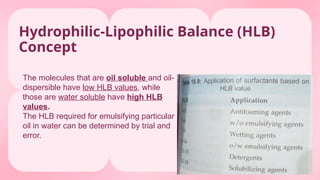 Hydrophilic-Lipophilic Balance (HLB)
Concept
The molecules that are oil soluble and oil-
dispersible have low HLB values, while
those are water soluble have high HLB
values.
The HLB required for emulsifying particular
oil in water can be determined by trial and
error.
 