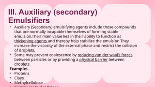 III. Auxiliary (secondary)
Emulsifiers
• Auxiliary (Secondary) emulsifying agents include those compounds
that are normally incapable themselves of forming stable
emulsion.Their main value lies in their ability to function as
thickening agents and thereby help stabilize the emulsion.They
increase the viscosity of the external phase and restrict the collision
of droplets.
• Some may prevent coalescence by reducing van der waal’s forces
between particles or by providing a physical barrier between
droplets.
Example:-
• Proteins
• Clays
• Methylcellulose
 