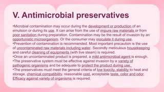 V. Antimicrobial preservatives
•Microbial contamination may occur during the development or production of an
emulsion or during its use. It can arise from the use of impure raw materials or from
poor sanitation during preparation. Contamination may be the result of invasion by an
opportunistic microorganism. Or the consumer may inoculate it during use.
•Prevention of contamination is recommended. Most important precaution is the use
of uncontaminated raw materials including water. Secondly meticulous housekeeping
and careful cleaning of equipments (with live steam) is required.
•Once an uncontaminated product is prepared, a mild antimicrobial agent is enough.
•The preservative system must be effective against invasion by a variety of
pathogenic organisms and be adequate to protect the product during use.
•The preservatives must meet the general criteria of low toxicity, stability to heat and
storage, chemical compatibility, reasonable cost, acceptable taste, color and odor.
Efficacy against variety of organisms is required.
 