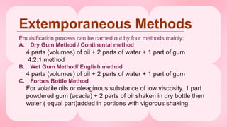 Extemporaneous Methods
Emulsification process can be carried out by four methods mainly:
A. Dry Gum Method / Continental method
4 parts (volumes) of oil + 2 parts of water + 1 part of gum
4:2:1 method
B. Wet Gum Method/ English method
4 parts (volumes) of oil + 2 parts of water + 1 part of gum
C. Forbes Bottle Method
For volatile oils or oleaginous substance of low viscosity. 1 part
powdered gum (acacia) + 2 parts of oil shaken in dry bottle then
water ( equal part)added in portions with vigorous shaking.
 