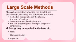 Large Scale Methods
Physical parameters affecting the droplet size
distribution , viscosity, and stability of emulsion:
• method of incorporation of the phases,
• the rates of addition ,
• the temperature of each phase and
• the rate of cooling after mixing of the phases
considerably
 Energy may be supplied in the form of:
• Heat
• Homogenization
• Agitation
 