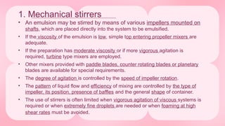 1. Mechanical stirrers
• An emulsion may be stirred by means of various impellers mounted on
shafts, which are placed directly into the system to be emulsified.
• If the viscosity of the emulsion is low, simple top entering propeller mixers are
adequate.
• If the preparation has moderate viscosity or if more vigorous agitation is
required, turbine type mixers are employed.
• Other mixers provided with paddle blades, counter rotating blades or planetary
blades are available for special requirements.
• The degree of agitation is controlled by the speed of impeller rotation.
• The pattern of liquid flow and efficiency of mixing are controlled by the type of
impeller, its position, presence of baffles and the general shape of container.
• The use of stirrers is often limited when vigorous agitation of viscous systems is
required or when extremely fine droplets are needed or when foaming at high
shear rates must be avoided.
 