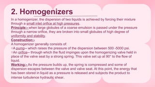 2. Homogenizers
In a homogenizer, the dispersion of two liquids is achieved by forcing their mixture
through a small inlet orifice at high pressures.
Principle:- when large globules of a coarse emulsion is passed under the pressure
through a narrow orifice, they are broken into small globules of high degree of
uniformity and stability.
Construction:-
A homogenizer generally consists of:
oA pump-- which raises the pressure of the dispersion between 500 -5000 psi.
oAn orifice-- through which the fluid impinges upon the homogenizing valve held in
place of the valve seat by a strong spring. This valve set up at 90° to the flow of
liquid.
Working:- As the pressure builds up, the spring is compressed and some of
dispersion escapes between the valve and valve seat. At this point, the energy that
has been stored in liquid as a pressure is released and subjects the product to
intense turbulence hydraulic shear.
 
