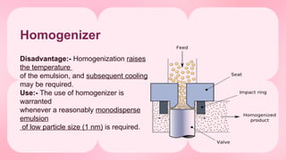 Disadvantage:- Homogenization raises
the temperature
of the emulsion, and subsequent cooling
may be required.
Use:- The use of homogenizer is
warranted
whenever a reasonably monodisperse
emulsion
of low particle size (1 nm) is required.
Homogenizer
 