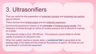 3. Ultrasonifiers
They are useful for the preparation of moderate viscosity and extremely low particle
size emulsions.
These devices have limited output and are relatively expensive.
Commercial equipment is based on the principle of Pohlman liquid whistle. The
dispersion is forced through an orifice at modest pressure and is allowed to impinge
on a blade.
The pressure range is from 150-350 psi . This pressure causes blade to vibrate
rapidly to produce an ultrasonic note.
When the system reaches a steady state, a cavitational field is generated at the
leading edge of the blade and the pressure fluctuations of approx. 60 tones psi can
be achieved in commercial equipment.
 