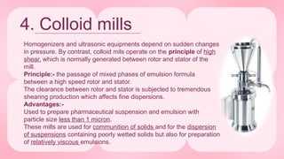 4. Colloid mills
Homogenizers and ultrasonic equipments depend on sudden changes
in pressure. By contrast, colloid mils operate on the principle of high
shear, which is normally generated between rotor and stator of the
mill.
Principle:- the passage of mixed phases of emulsion formula
between a high speed rotor and stator.
The clearance between rotor and stator is subjected to tremendous
shearing production which affects fine dispersions.
Advantages:-
Used to prepare pharmaceutical suspension and emulsion with
particle size less than 1 micron.
These mills are used for communition of solids and for the dispersion
of suspensions containing poorly wetted solids but also for preparation
of relatively viscous emulsions.
 