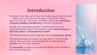 Introduction
• Emulsions are mixtures of two immiscible liquids where one is
dispersed in the other as droplets. Commonly used in
pharmaceuticals, cosmetics, and food industries, emulsions
improve stability and delivery of active ingredients.
• Usually only one phase persists in droplet form for a very
prolonged period of time. This phase is called internal phase or
disperse phase or discontinuous phase.
• The internal phase is surrounded by external continuous phase.
• The internal phase can occupy no more than 74 % of the total
volume of an emulsion. It can exceed 74 % if the spherical
particles are not mono disperse.
• An emulsifier is added to increase the lifetime of the droplets in
two immiscible liquids.
 