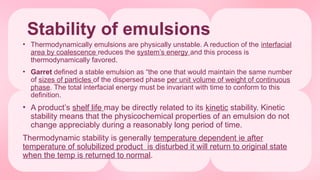 Stability of emulsions
• Thermodynamically emulsions are physically unstable. A reduction of the interfacial
area by coalescence reduces the system’s energy and this process is
thermodynamically favored.
• Garret defined a stable emulsion as “the one that would maintain the same number
of sizes of particles of the dispersed phase per unit volume of weight of continuous
phase. The total interfacial energy must be invariant with time to conform to this
definition.
• A product’s shelf life may be directly related to its kinetic stability. Kinetic
stability means that the physicochemical properties of an emulsion do not
change appreciably during a reasonably long period of time.
Thermodynamic stability is generally temperature dependent ie after
temperature of solubilized product is disturbed it will return to original state
when the temp is returned to normal.
 