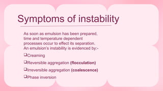 Symptoms of instability
As soon as emulsion has been prepared,
time and temperature dependent
processes occur to effect its separation.
An emulsion’s instability is evidenced by:-
Creaming
Reversible aggregation (flocculation)
Irreversible aggregation (coalescence)
Phase inversion
 