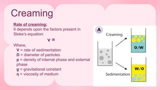 Creaming
Rate of creaming:
It depends upon the factors present in
Stoke’s equation:
v =
Where,
V = rate of sedimentation
D = diameter of particles
p = density of internal phase and external
phase
g = gravitational constant
η = viscosity of medium
 