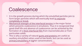 Coalescence
• It is the growth process during which the emulsified particles join to
form larger particles which will eventually lead to separate
completely or break.
• Mechanical strength of the interfacial tension is the major factor
which prevents coalescence in emulsions. Thus it is recognized that
good shelf life and absence of coalescence can be achieved by the
formation of a thick interfacial film from macromolecules or from
particulate solids.
• This is why a variety of natural gums and proteins are useful as
auxiliary emulsifiers when used at low levels, but can be used as
primary emulsifiers at higher concentrations.
 