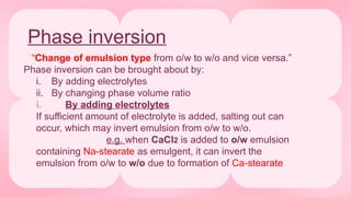 Phase inversion
“Change of emulsion type from o/w to w/o and vice versa.”
Phase inversion can be brought about by:
i. By adding electrolytes
ii. By changing phase volume ratio
i. By adding electrolytes
If sufficient amount of electrolyte is added, salting out can
occur, which may invert emulsion from o/w to w/o.
e.g. when CaCl2 is added to o/w emulsion
containing Na-stearate as emulgent, it can invert the
emulsion from o/w to w/o due to formation of Ca-stearate
 