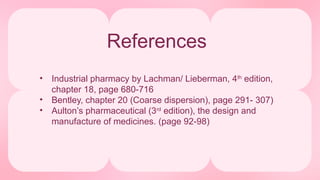References
• Industrial pharmacy by Lachman/ Lieberman, 4th
edition,
chapter 18, page 680-716
• Bentley, chapter 20 (Coarse dispersion), page 291- 307)
• Aulton’s pharmaceutical (3rd
edition), the design and
manufacture of medicines. (page 92-98)
 