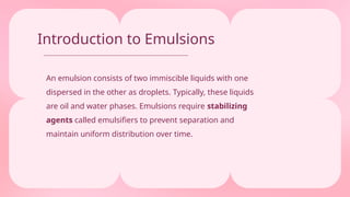 Introduction to Emulsions
An emulsion consists of two immiscible liquids with one
dispersed in the other as droplets. Typically, these liquids
are oil and water phases. Emulsions require stabilizing
agents called emulsifiers to prevent separation and
maintain uniform distribution over time.
 