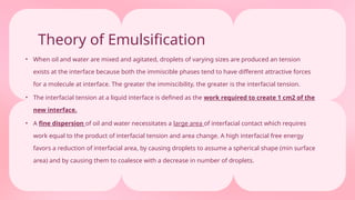 Theory of Emulsification
• When oil and water are mixed and agitated, droplets of varying sizes are produced an tension
exists at the interface because both the immiscible phases tend to have different attractive forces
for a molecule at interface. The greater the immiscibility, the greater is the interfacial tension.
• The interfacial tension at a liquid interface is defined as the work required to create 1 cm2 of the
new interface.
• A fine dispersion of oil and water necessitates a large area of interfacial contact which requires
work equal to the product of interfacial tension and area change. A high interfacial free energy
favors a reduction of interfacial area, by causing droplets to assume a spherical shape (min surface
area) and by causing them to coalesce with a decrease in number of droplets.
 