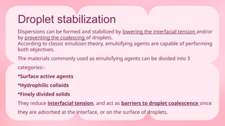 Droplet stabilization
Dispersions can be formed and stabilized by lowering the interfacial tension and/or
by preventing the coalescing of droplets.
According to classic emulsion theory, emulsifying agents are capable of performing
both objectives.
The materials commonly used as emulsifying agents can be divided into 3
categories:-
Surface active agents
Hydrophilic colloids
Finely divided solids
They reduce interfacial tension, and act as barriers to droplet coalescence since
they are adsorbed at the interface, or on the surface of droplets.
 