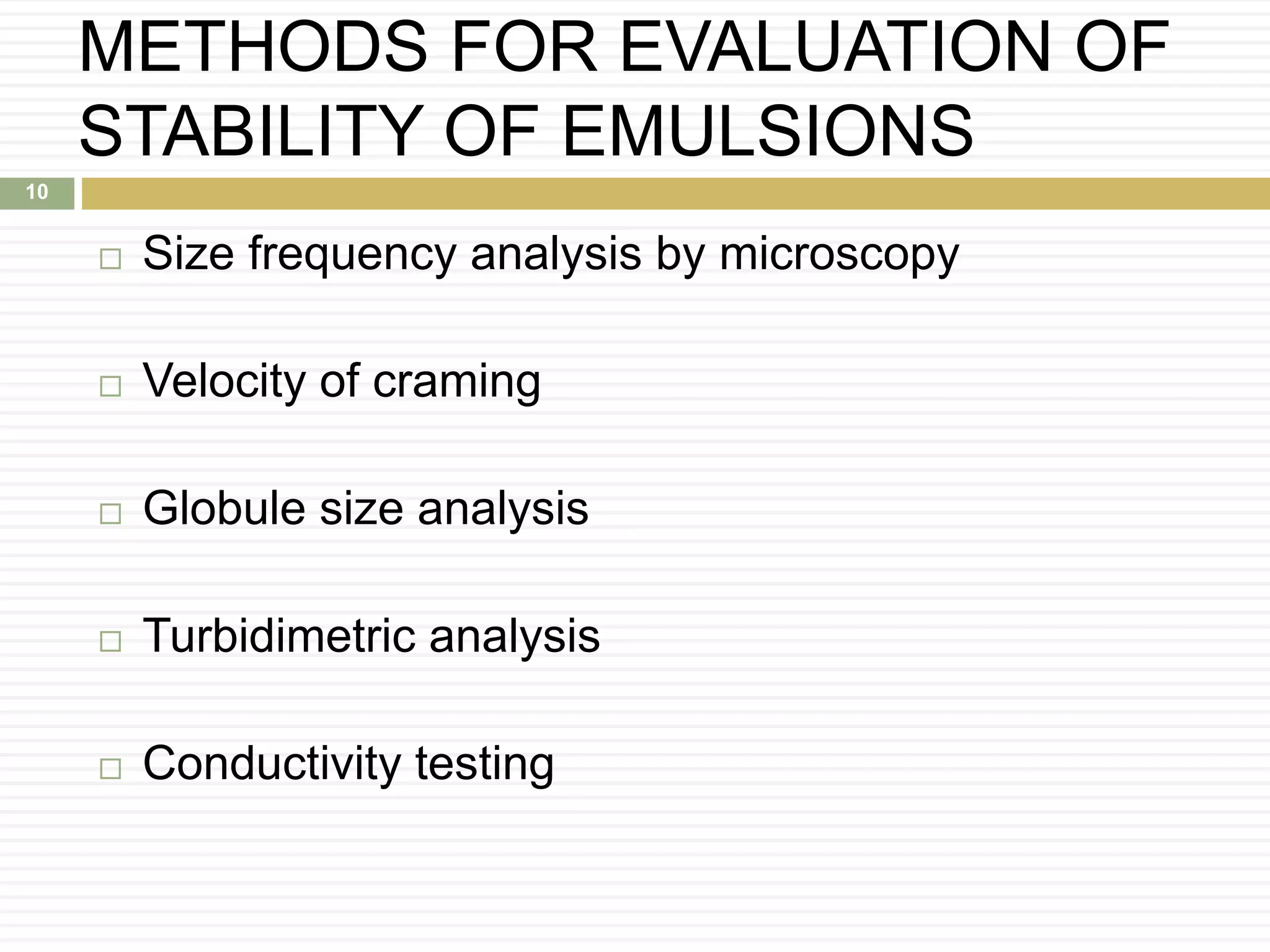 METHODS FOR EVALUATION OF
STABILITY OF EMULSIONS
 Size frequency analysis by microscopy
 Velocity of craming
 Globule size analysis
 Turbidimetric analysis
 Conductivity testing
10
 
