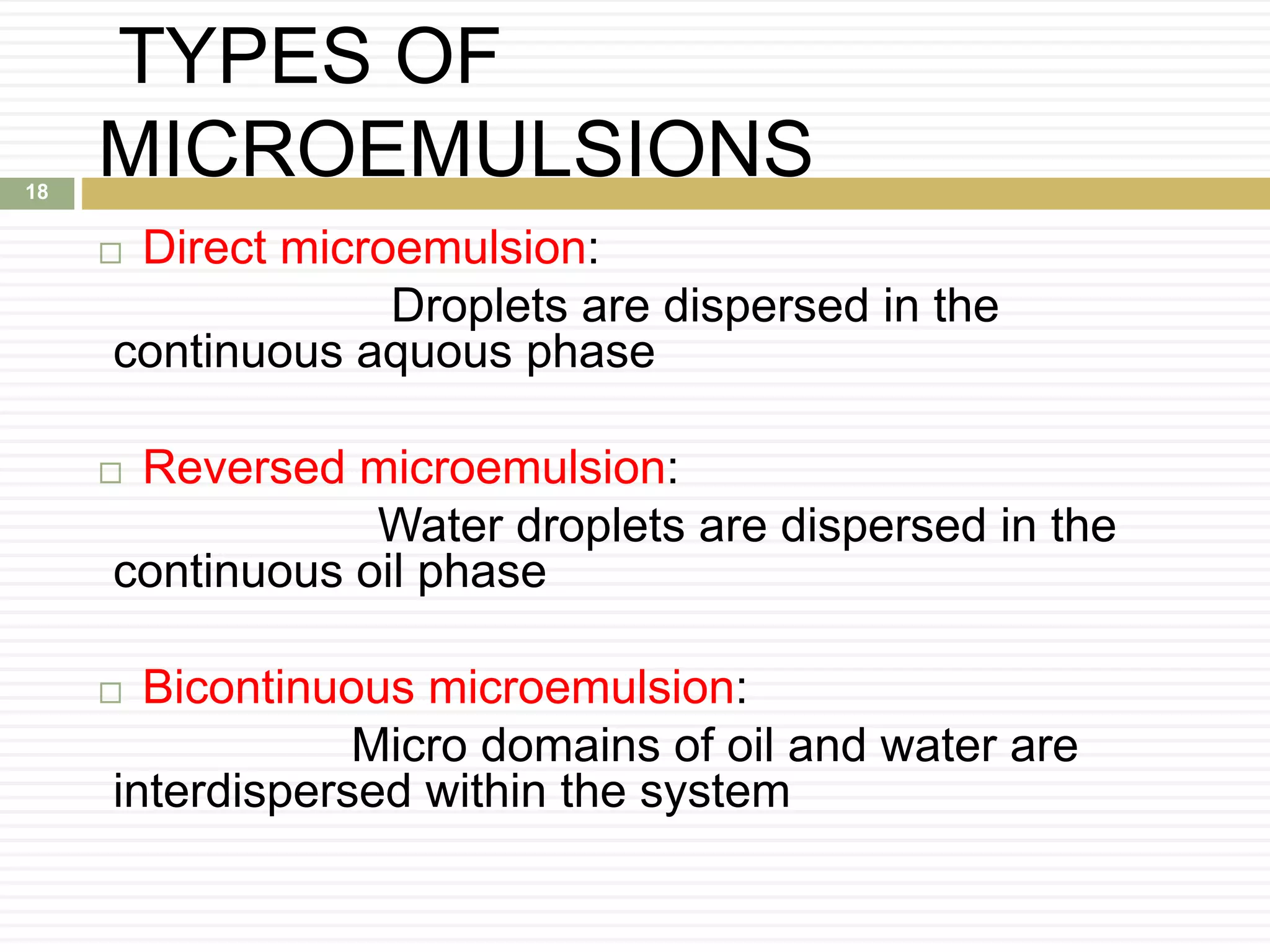 TYPES OF
MICROEMULSIONS
 Direct microemulsion:
Droplets are dispersed in the
continuous aquous phase
 Reversed microemulsion:
Water droplets are dispersed in the
continuous oil phase
 Bicontinuous microemulsion:
Micro domains of oil and water are
interdispersed within the system
18
 