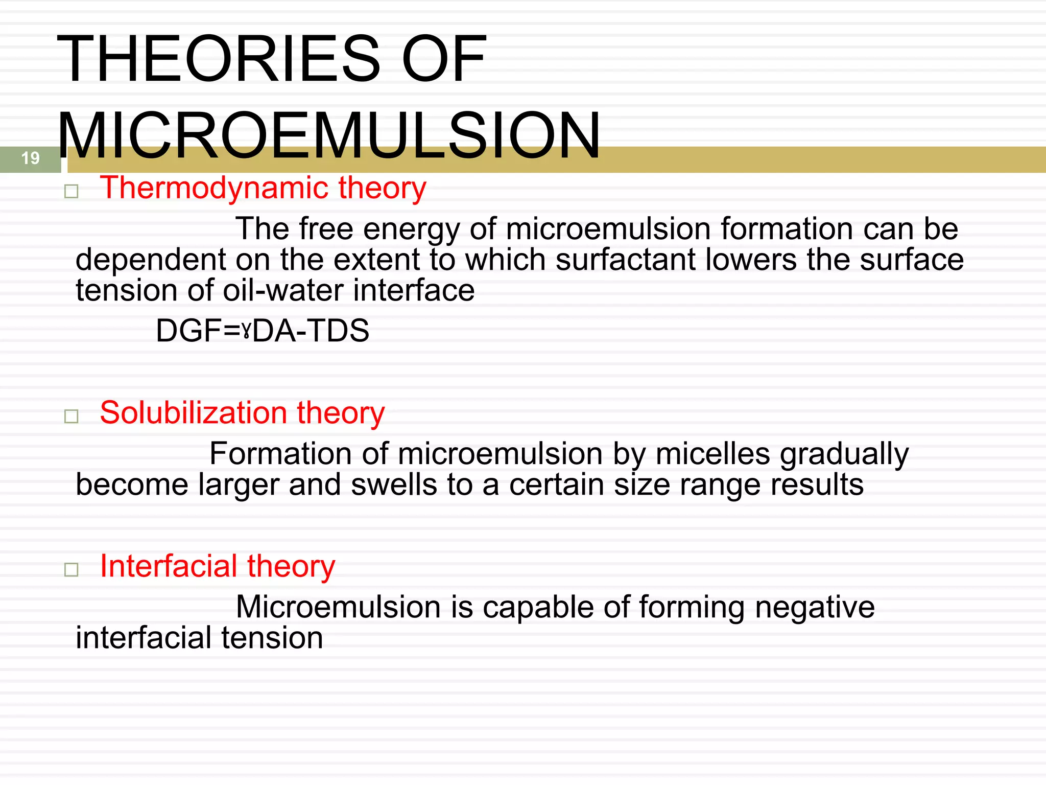 THEORIES OF
MICROEMULSION
 Thermodynamic theory
The free energy of microemulsion formation can be
dependent on the extent to which surfactant lowers the surface
tension of oil-water interface
DGF=ˠDA-TDS
 Solubilization theory
Formation of microemulsion by micelles gradually
become larger and swells to a certain size range results
 Interfacial theory
Microemulsion is capable of forming negative
interfacial tension
19
 