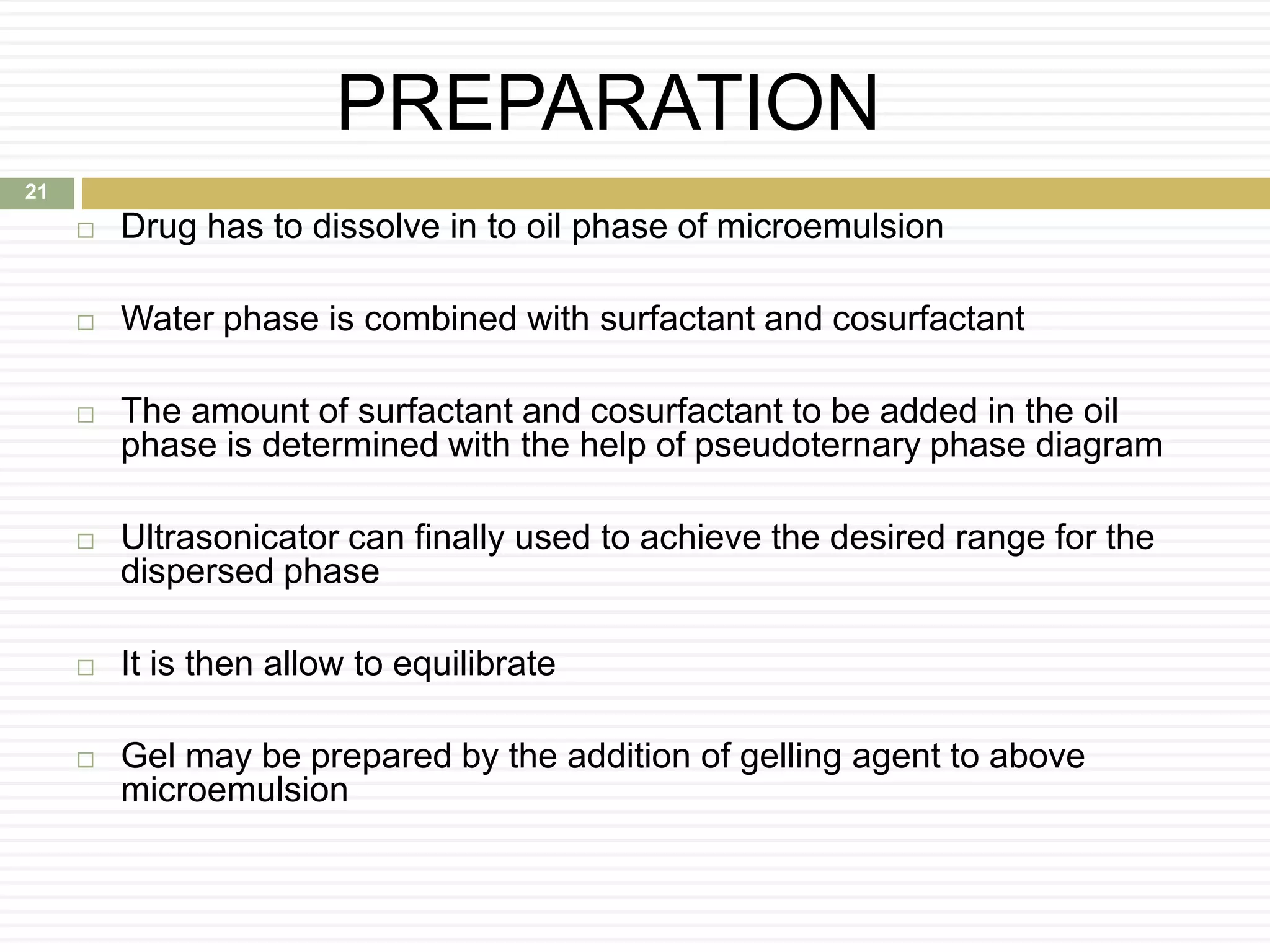 PREPARATION
 Drug has to dissolve in to oil phase of microemulsion
 Water phase is combined with surfactant and cosurfactant
 The amount of surfactant and cosurfactant to be added in the oil
phase is determined with the help of pseudoternary phase diagram
 Ultrasonicator can finally used to achieve the desired range for the
dispersed phase
 It is then allow to equilibrate
 Gel may be prepared by the addition of gelling agent to above
microemulsion
21
 