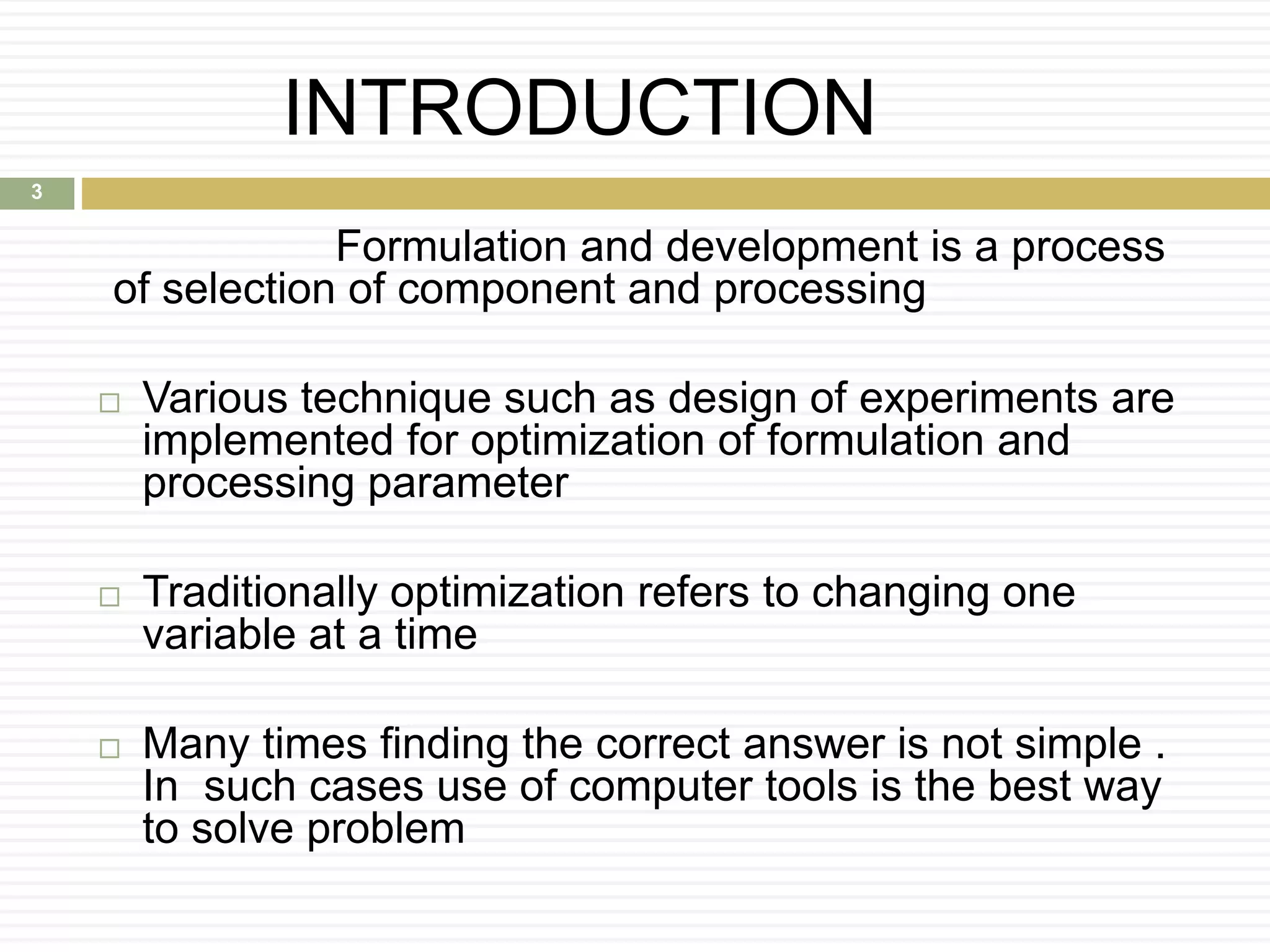 INTRODUCTION
Formulation and development is a process
of selection of component and processing
 Various technique such as design of experiments are
implemented for optimization of formulation and
processing parameter
 Traditionally optimization refers to changing one
variable at a time
 Many times finding the correct answer is not simple .
In such cases use of computer tools is the best way
to solve problem
3
 