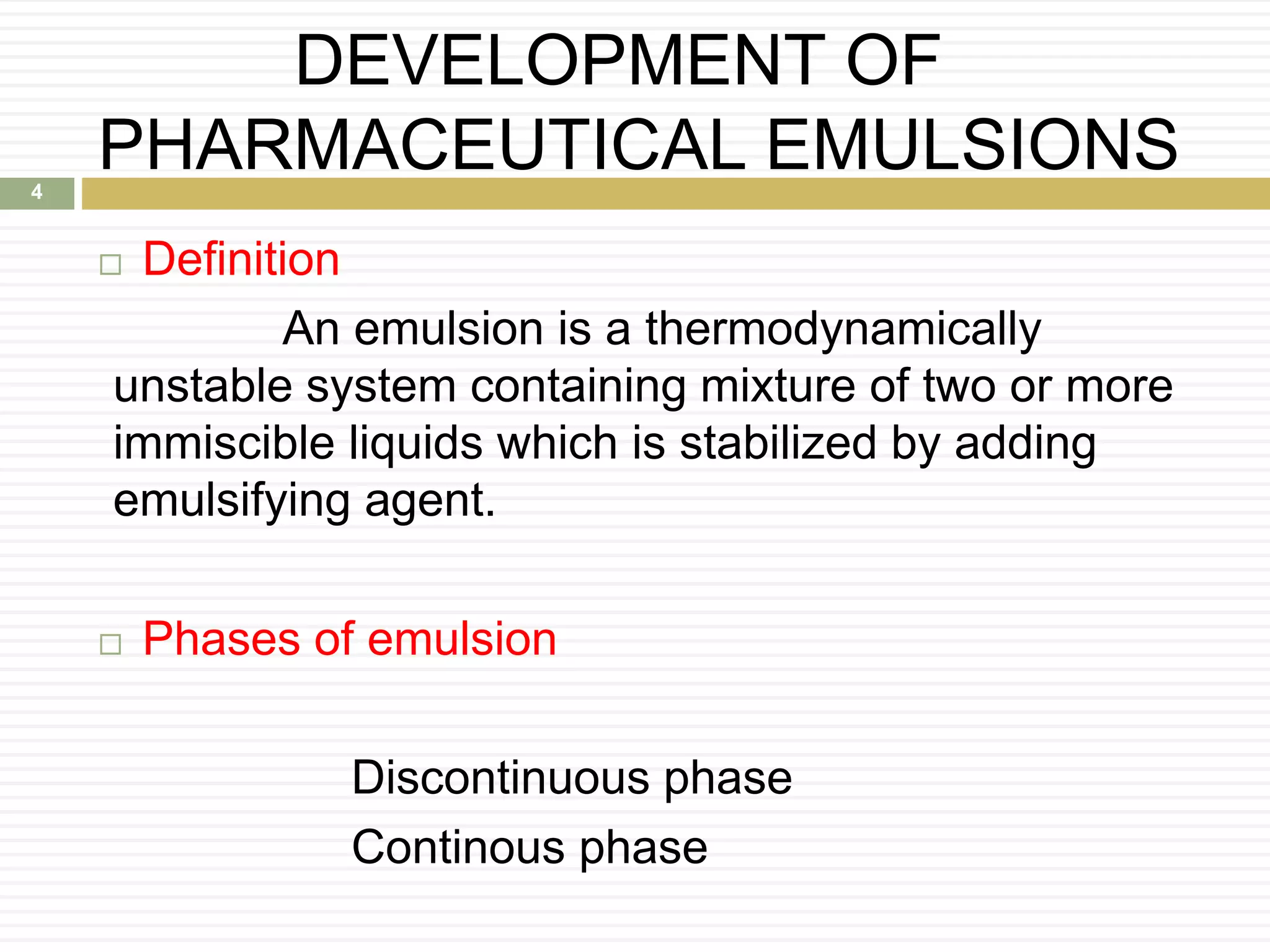DEVELOPMENT OF
PHARMACEUTICAL EMULSIONS
 Definition
An emulsion is a thermodynamically
unstable system containing mixture of two or more
immiscible liquids which is stabilized by adding
emulsifying agent.
 Phases of emulsion
Discontinuous phase
Continous phase
4
 