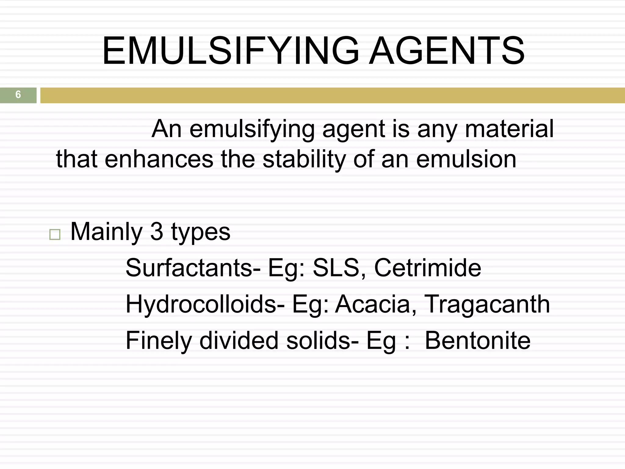EMULSIFYING AGENTS
An emulsifying agent is any material
that enhances the stability of an emulsion
 Mainly 3 types
Surfactants- Eg: SLS, Cetrimide
Hydrocolloids- Eg: Acacia, Tragacanth
Finely divided solids- Eg : Bentonite
6
 