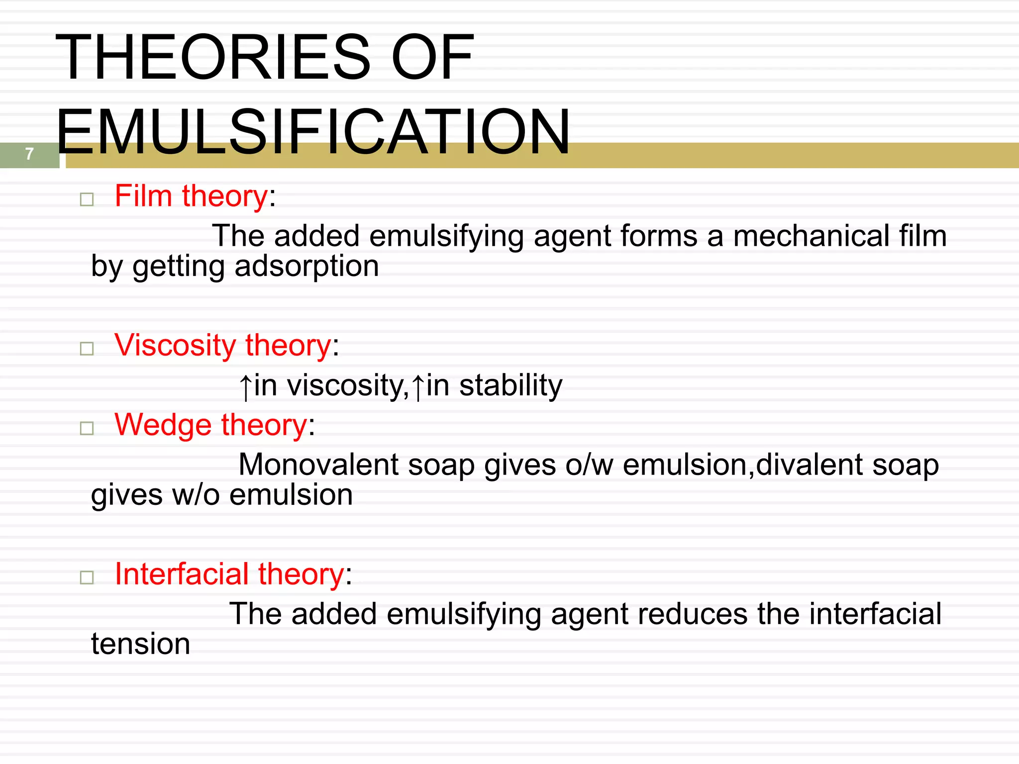 THEORIES OF
EMULSIFICATION
 Film theory:
The added emulsifying agent forms a mechanical film
by getting adsorption
 Viscosity theory:
↑in viscosity,↑in stability
 Wedge theory:
Monovalent soap gives o/w emulsion,divalent soap
gives w/o emulsion
 Interfacial theory:
The added emulsifying agent reduces the interfacial
tension
7
 