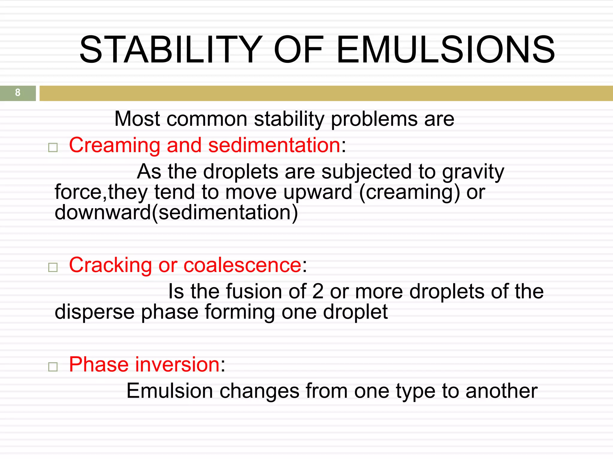 STABILITY OF EMULSIONS
Most common stability problems are
 Creaming and sedimentation:
As the droplets are subjected to gravity
force,they tend to move upward (creaming) or
downward(sedimentation)
 Cracking or coalescence:
Is the fusion of 2 or more droplets of the
disperse phase forming one droplet
 Phase inversion:
Emulsion changes from one type to another
8
 