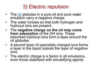 3) Electric repulsion
• The oil globules in a pure oil and pure water
emulsion carry a negative charge.
• The water ionizes so that both hydrogen and
hydroxyl ions are present.
• The negative charge on the oil may come
from adsorption of the OH ions. These
adsorbed hydroxyl ions form a layer around the
oil globules.
• A second layer of oppositely charged ions forms
a layer in the liquid outside the layer of negative
ions.
• The electric charge is a factor in all emulsions,
even those stabilized with emulsifying agents
 