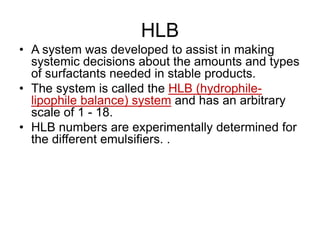 HLB
• A system was developed to assist in making
systemic decisions about the amounts and types
of surfactants needed in stable products.
• The system is called the HLB (hydrophile-
lipophile balance) system and has an arbitrary
scale of 1 - 18.
• HLB numbers are experimentally determined for
the different emulsifiers. .
 
