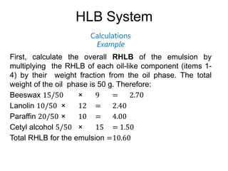HLB System
Calculations
Example
First, calculate the overall RHLB of the emulsion by
multiplying the RHLB of each oil-like component (items 1-
4) by their weight fraction from the oil phase. The total
weight of the oil phase is 50 g. Therefore:
Beeswax 15/50 × 9 = 2.70
Lanolin 10/50 × 12 = 2.40
Paraffin 20/50 × 10 = 4.00
Cetyl alcohol 5/50 × 15 = 1.50
Total RHLB for the emulsion =10.60
 