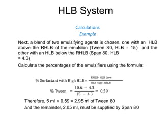 HLB System
Calculations
Example
Next, a blend of two emulsifying agents is chosen, one with an HLB
above the RHLB of the emulsion (Tween 80, HLB = 15) and the
other with an HLB below the RHLB (Span 80, HLB
= 4.3)
Calculate the percentages of the emulsifiers using the formula:
% Surfactant with High HLB=
RHLB- HLB Low
HLB High- RHLB
% Tween =
10.6 − 4.3
15 − 4.3
= 0.59
Therefore, 5 ml × 0.59 = 2.95 ml of Tween 80
and the remainder, 2.05 ml, must be supplied by Span 80
 