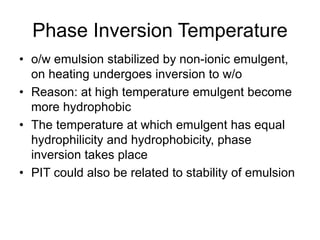 Phase Inversion Temperature
• o/w emulsion stabilized by non-ionic emulgent,
on heating undergoes inversion to w/o
• Reason: at high temperature emulgent become
more hydrophobic
• The temperature at which emulgent has equal
hydrophilicity and hydrophobicity, phase
inversion takes place
• PIT could also be related to stability of emulsion
 
