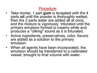 Procedure:
• Take mortar, 1 part gum is levigated with the 4
parts oil until the powder is thoroughly wetted;
then the 2 parts water are added all at once,
and the mixture is vigorously triturated until the
primary emulsion formed is creamy white and
produces a "cliking" sound as it is triturated.
• Active ingredients, preservatives, color, flavors
are added as a solution to the primary
emulsion.
• When all agents have been incorporated, the
emulsion should be transferred to a calibrated
vessel, brought to final volume with water.
 
