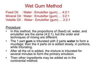 Wet Gum Method
Fixed Oil : Water : Emulsifier (gum) … 4:2:1
Mineral Oil : Water : Emulsifier (gum) … 3:2:1
Volatile Oil : Water : Emulsifier (gum) … 2:2:1
Procedure:
• In this method, the proportions of (fixed) oil, water, and
emulsifier are the same (4:2:1), but the order and
techniques of mixing are different.
• The 1 part gum is triturated with 2 parts water to form a
mucilage; then the 4 parts oil is added slowly, in portions,
while triturating.
• After all the oil is added, the mixture is triturated for
several minutes to form the primary emulsion.
• Then other ingredients may be added as in the
continental method.
 