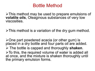 Bottle Method
➢This method may be used to prepare emulsions of
volatile oils, Oleaginous substances of very low
viscosities.
➢This method is a variation of the dry gum method.
➢One part powdered acacia (or other gum) is
placed in a dry bottle and four parts oil are added.
➢ The bottle is capped and thoroughly shaken.
➢To this, the required volume of water is added all
at once, and the mixture is shaken thoroughly until
the primary emulsion forms.
 