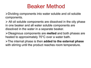 Beaker Method
➢Dividing components into water soluble and oil soluble
components.
➢ All oil soluble components are dissolved in the oily phase
in one beaker and all water soluble components are
dissolved in the water in a separate beaker.
➢Oleaginous components are melted and both phases are
heated to approximately 70°C over a water bath.
➢The internal phase is then added to the external phase
with stirring until the product reaches room temperature.
 