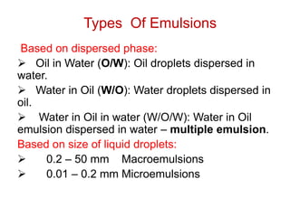 Types Of Emulsions
Based on dispersed phase:
➢ Oil in Water (O/W): Oil droplets dispersed in
water.
➢ Water in Oil (W/O): Water droplets dispersed in
oil.
➢ Water in Oil in water (W/O/W): Water in Oil
emulsion dispersed in water – multiple emulsion.
Based on size of liquid droplets:
➢ 0.2 – 50 mm Macroemulsions
➢ 0.01 – 0.2 mm Microemulsions
 