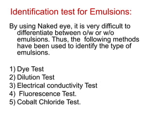 Identification test for Emulsions:
By using Naked eye, it is very difficult to
differentiate between o/w or w/o
emulsions. Thus, the following methods
have been used to identify the type of
emulsions.
1) Dye Test
2) Dilution Test
3) Electrical conductivity Test
4) Fluorescence Test.
5) Cobalt Chloride Test.
 